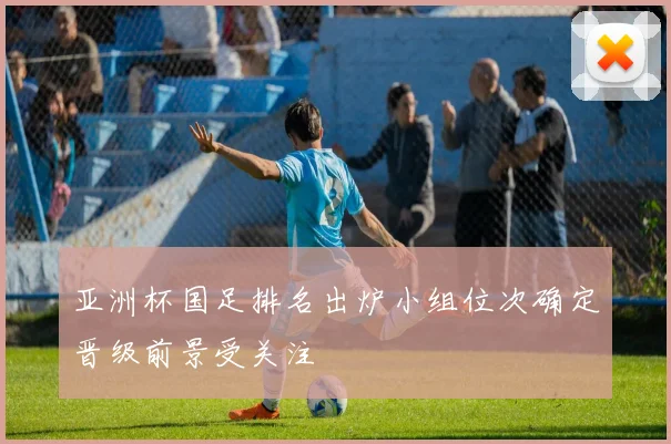 亚洲杯国足排名出炉小组位次确定晋级前景受关注