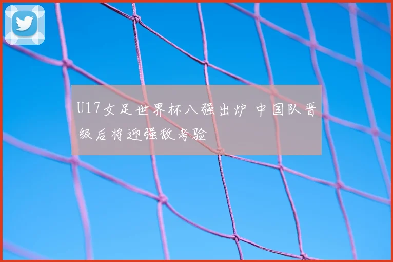 U17女足世界杯八强出炉 中国队晋级后将迎强敌考验