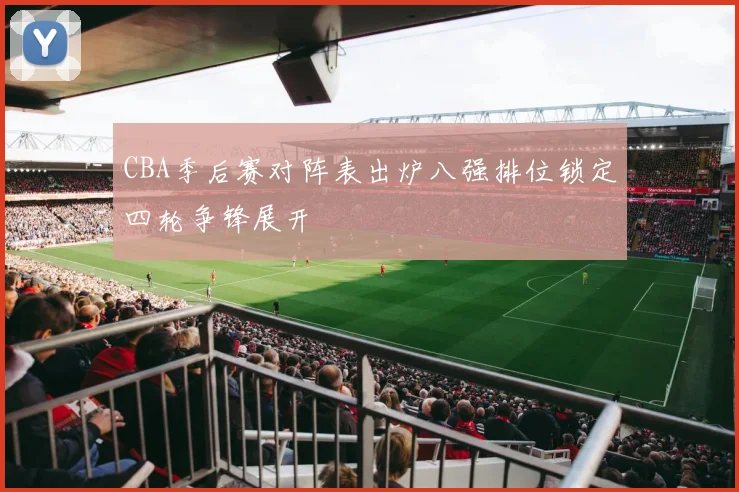 CBA季后赛对阵表出炉八强排位锁定四轮争锋展开