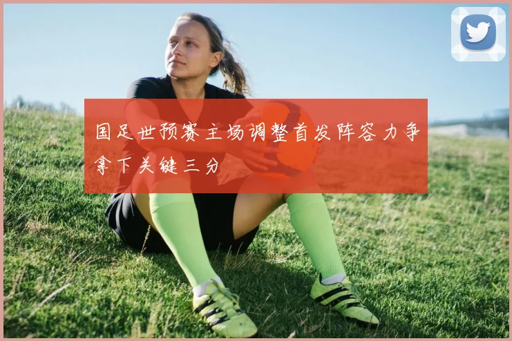 国足世预赛主场调整首发阵容力争拿下关键三分