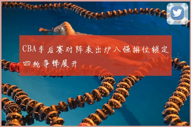 CBA季后赛对阵表出炉八强排位锁定四轮争锋展开
