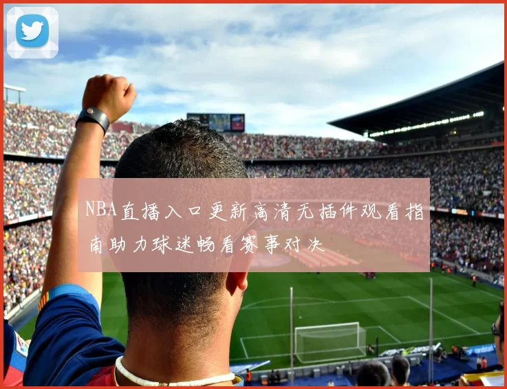 NBA直播入口更新高清无插件观看指南助力球迷畅看赛事对决