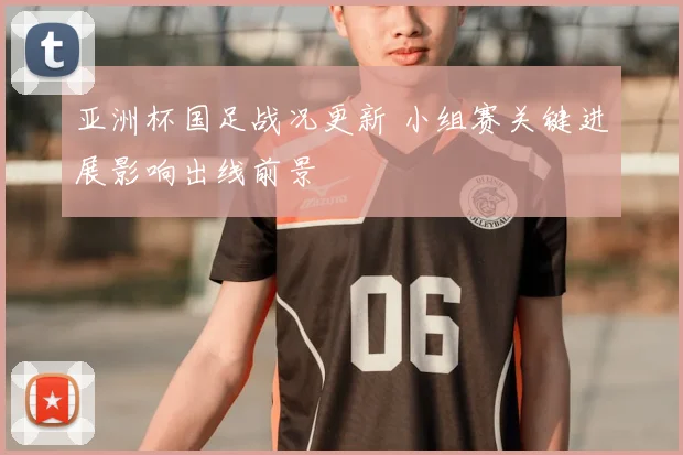 亚洲杯国足战况更新 小组赛关键进展影响出线前景