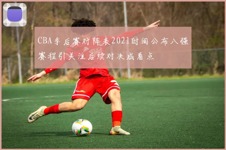 CBA季后赛对阵表2021时间公布八强赛程引关注后续对决成看点