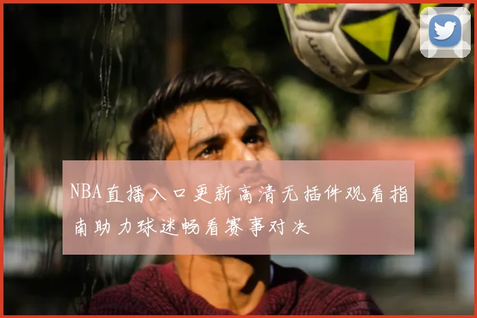 NBA直播入口更新高清无插件观看指南助力球迷畅看赛事对决