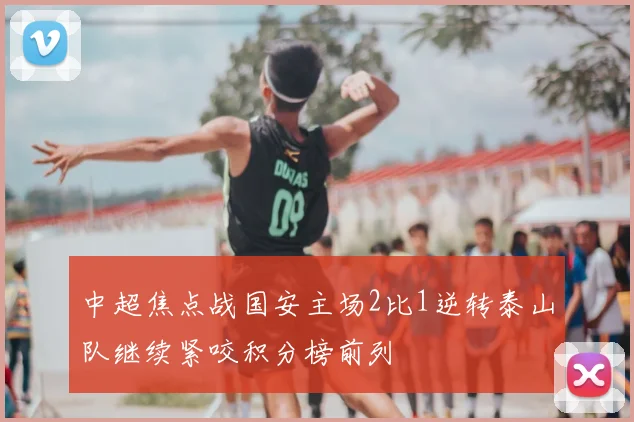 中超焦点战国安主场2比1逆转泰山队继续紧咬积分榜前列